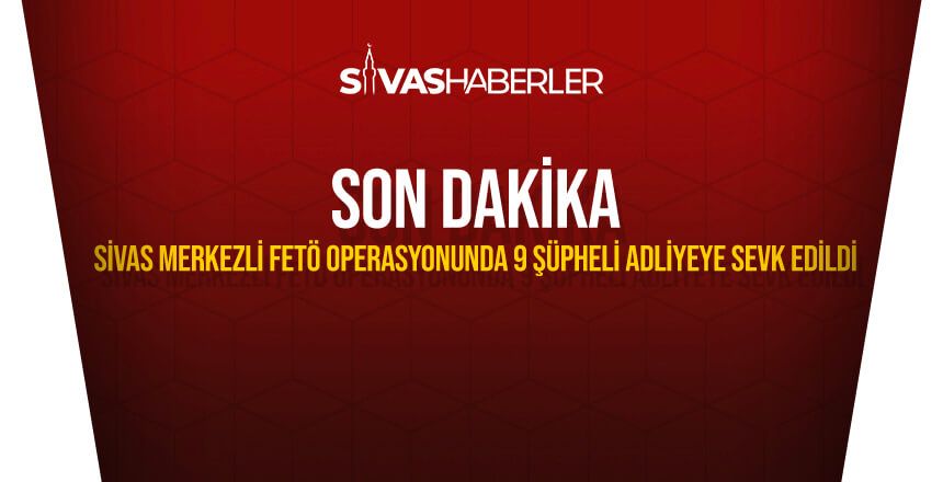 Sivas merkezli FETÖ operasyonunda 9 şüpheli adliyeye sevk edildi
