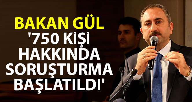 Bakan Gül: ‘750 kişi hakkında soruşturma başlatıldı’