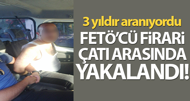Kaçak FETÖ 3 yıldır kaçak, çatıda yakalandı
