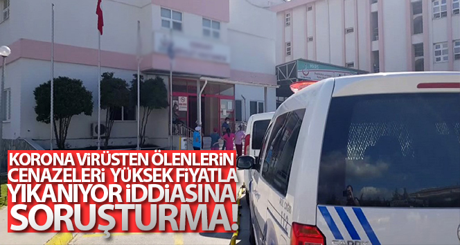 Corona virüsünden hayatını kaybedenlerin cesetlerinin yüksek bedelle yıkandığı iddiasına soruşturma