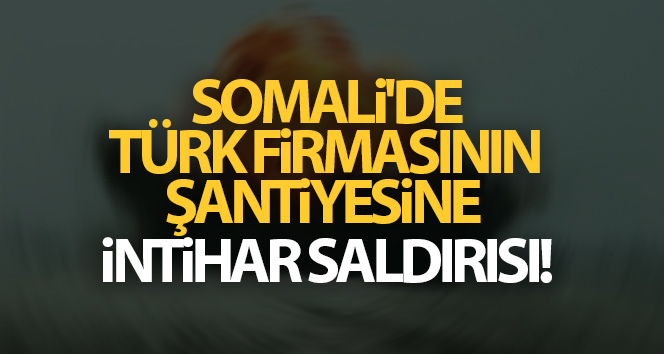 Somali’de bir Türk firmasının şantiyesine intihar saldırısı!