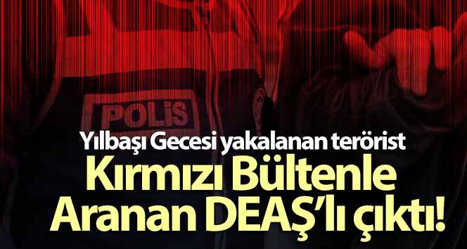 Yılbaşı Gecesi yakalanan terörist Kırmızı Bültenle Aranan DEAŞ’lı çıktı