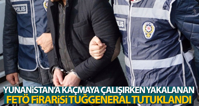 Yunanistan’a kaçmaya çalışırken yakalanan FETÖ firarisi tuğgeneral tutuklandı