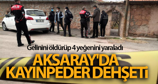Aksaray’da kayınpeder dehşeti: Gelinini öldürüp 4 yeğenini yaraladı
