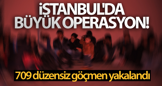 İstanbul’da büyük operasyon! 709 düzensiz göçmen yakalandı