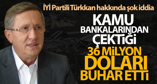 İYİ Partili Türkkan hakkında şok iddia: ’36 milyon doları batırdı’