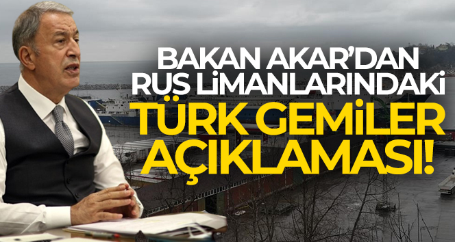 Bakan Akar’dan ‘Rus limanlarındaki Türk gemiler’ açıklaması!