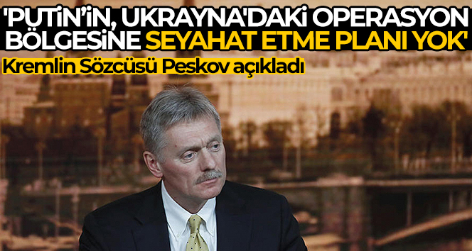 Kremlin Sözcüsü Peskov: ‘Putin’in, Ukrayna’daki operasyon bölgesine seyahat etme planı yok’