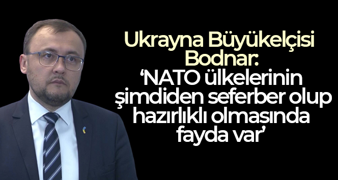 Ukrayna Büyükelçisi Bodnar: ‘NATO ülkelerinin şimdiden seferber olup hazırlıklı olmasında fayda var.’