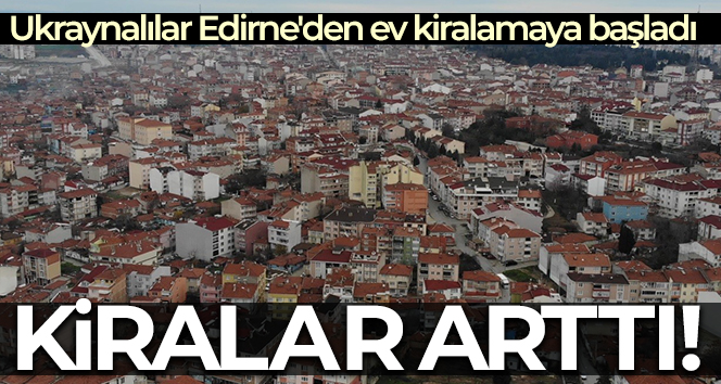 Ukraynalılar Edirne’den ev kiralamaya başladı, kiralar arttı