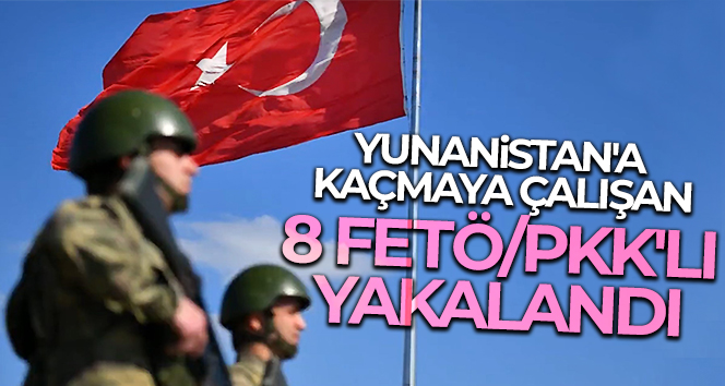 Yunanistan’a kaçmaya çalışan 8 FETÖ/PKK’lı yakalandı