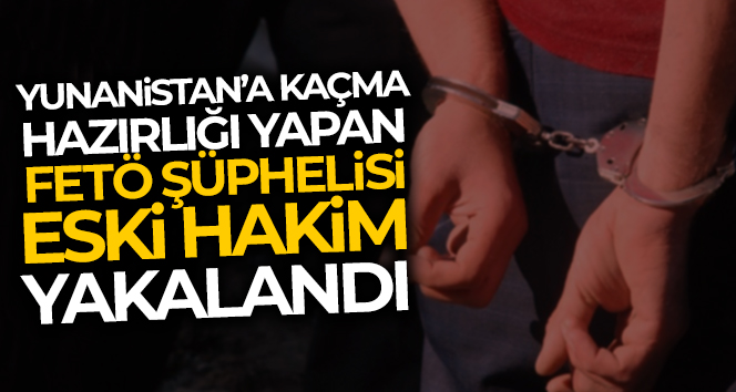 Yunanistan’a kaçma hazırlığındaki FETÖ şüphelisi eski hakim yakayı ele verdi