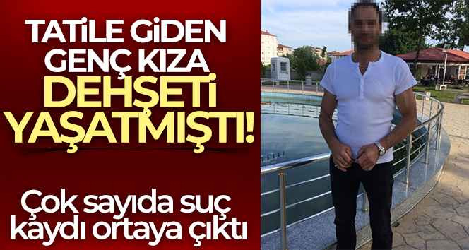 Tatile giden genç kıza dehşeti yaşatan şahsın çok sayıda suç kaydı olduğu ortaya çıktı