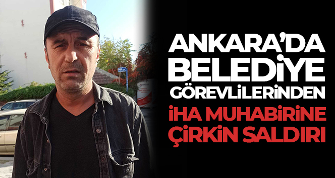 Ankara’da belediye görevlilerinden İHA muhabirine çirkin saldırı
