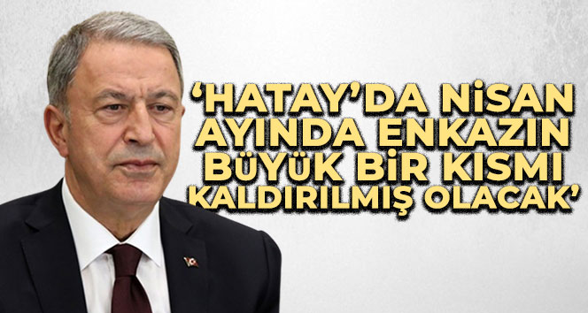 Bakan Akar: ‘Hatay’da Nisan ayında enkazın büyük bir kısmı kaldırılmış olacak’
